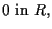 $\displaystyle 0 \mbox{ in } R,$